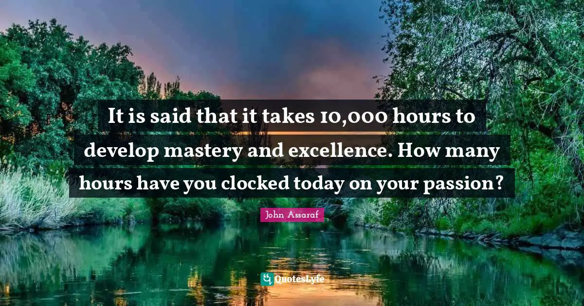 It is said that it takes 10,000 hours to develop mastery and excellence. How many hours have you clocked today on your passion?