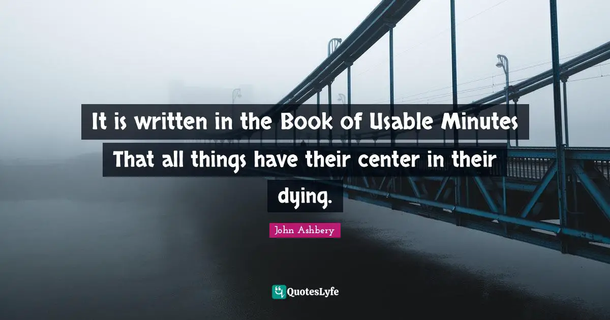 It is written in the Book of Usable Minutes That all things have their center in their dying.