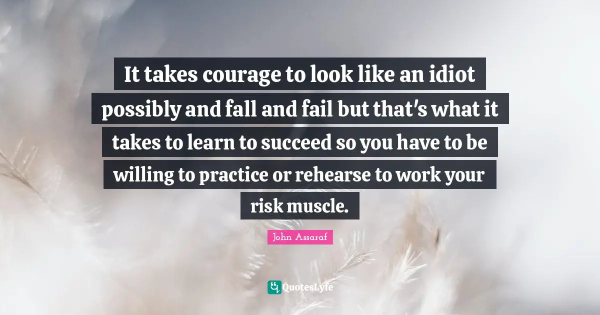 It takes courage to look like an idiot possibly and fall and fail but that's what it takes to learn to succeed so you have to be willing to practice or rehearse to work your risk muscle.