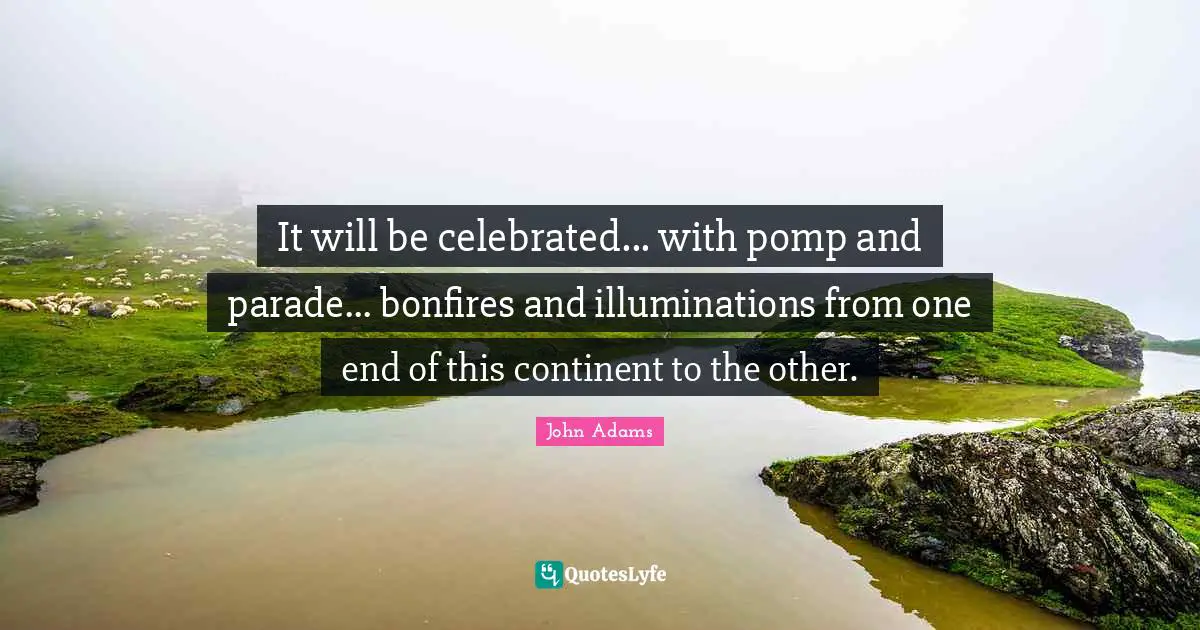 It will be celebrated... with pomp and parade... bonfires and illuminations from one end of this continent to the other.