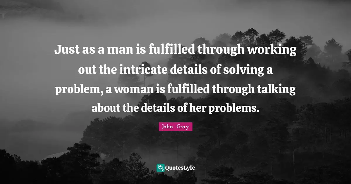 Just as a man is fulfilled through working out the intricate details of solving a problem, a woman is fulfilled through talking about the details of her problems.