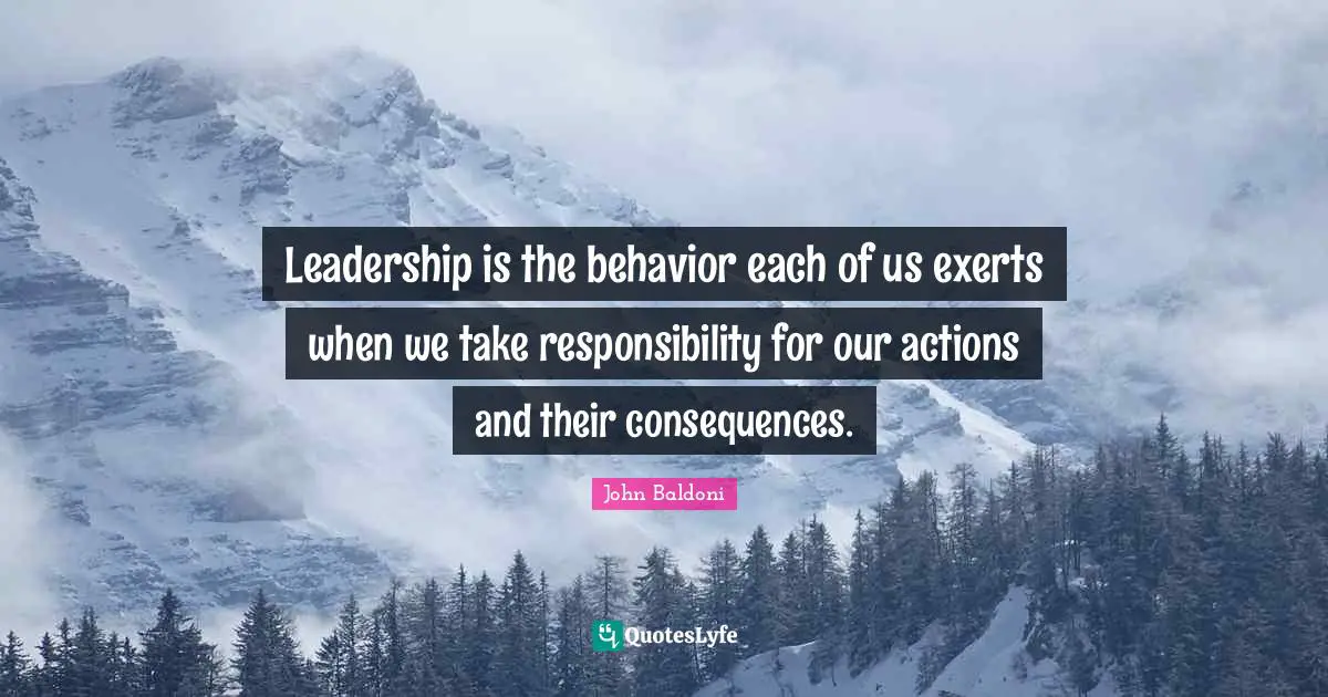 Leadership is the behavior each of us exerts when we take responsibility for our actions and their consequences.
