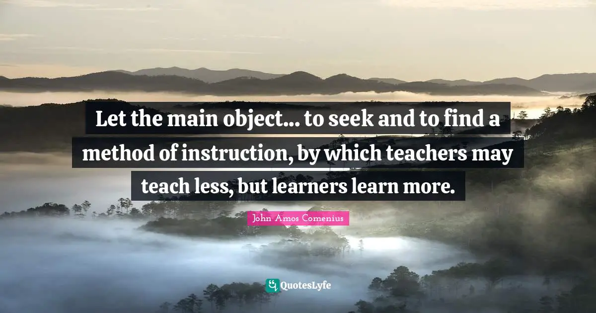 Teacher Quotes: "Let the main object... to seek and to find a method of instruction, by which teachers may teach less, but learners learn more."