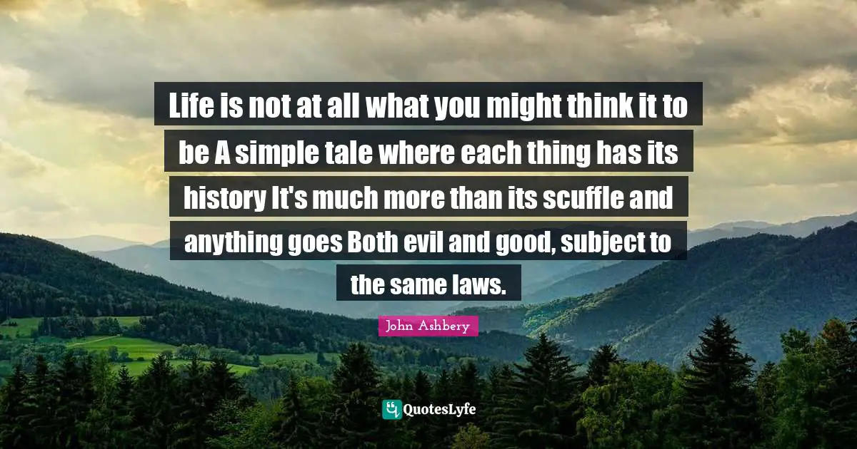 Life is not at all what you might think it to be A simple tale where each thing has its history It's much more than its scuffle and anything goes Both evil and good, subject to the same laws.