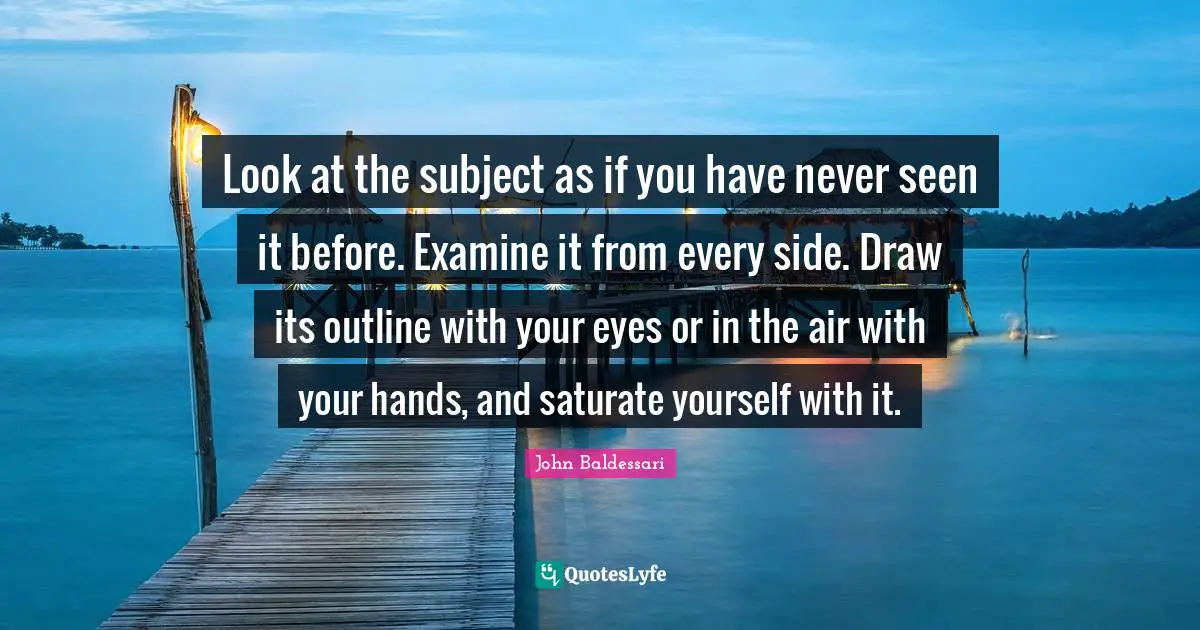 Look at the subject as if you have never seen it before. Examine it from every side. Draw its outline with your eyes or in the air with your hands, and saturate yourself with it.