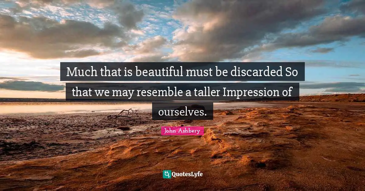 Much that is beautiful must be discarded So that we may resemble a taller Impression of ourselves.