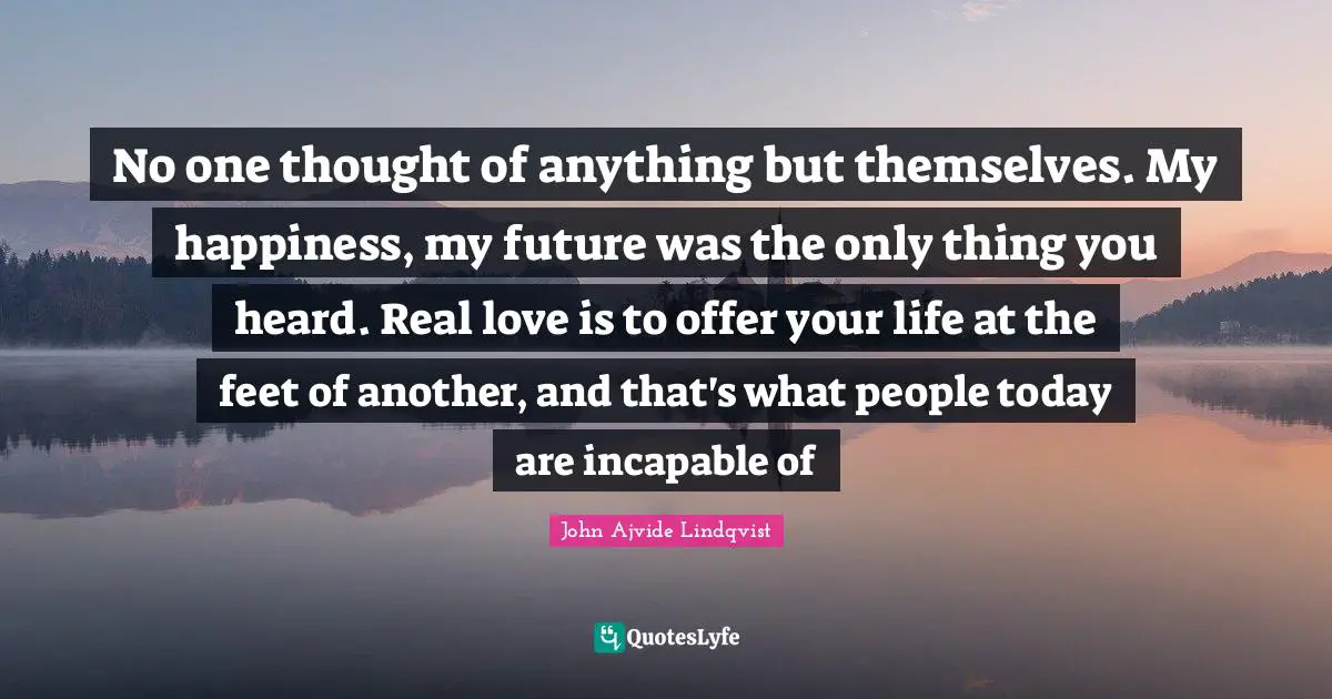 No one thought of anything but themselves. My happiness, my future was the only thing you heard. Real love is to offer your life at the feet of another, and that's what people today are incapable of