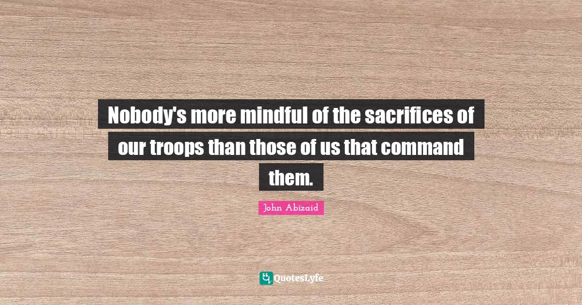 Nobody's more mindful of the sacrifices of our troops than those of us that command them.