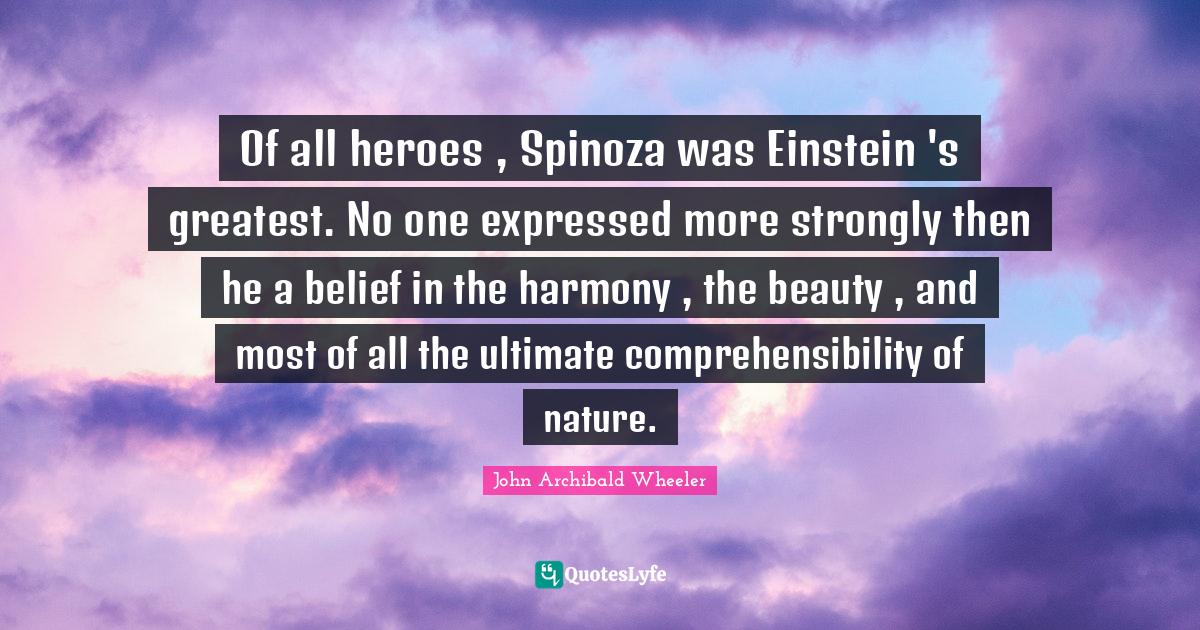 Of all heroes , Spinoza was Einstein 's greatest. No one expressed more strongly then he a belief in the harmony , the beauty , and most of all the ultimate comprehensibility of nature.