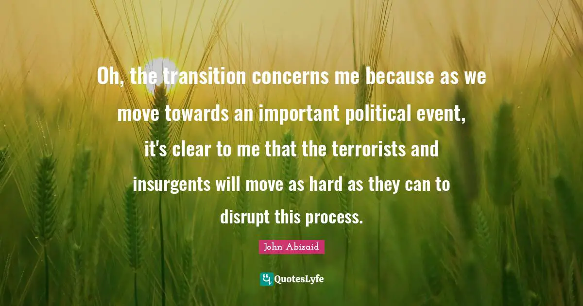 Oh, the transition concerns me because as we move towards an important political event, it's clear to me that the terrorists and insurgents will move as hard as they can to disrupt this process.