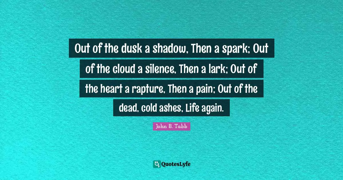 John B. Tabb Quotes: "Out of the dusk a shadow, Then a spark; Out of the cloud a silence, Then a lark; Out of the heart a rapture, Then a pain; Out of the dead, cold ashes, Life again."