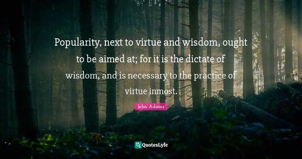 Popularity, next to virtue and wisdom, ought to be aimed at; for it is the dictate of wisdom, and is necessary to the practice of virtue inmost.