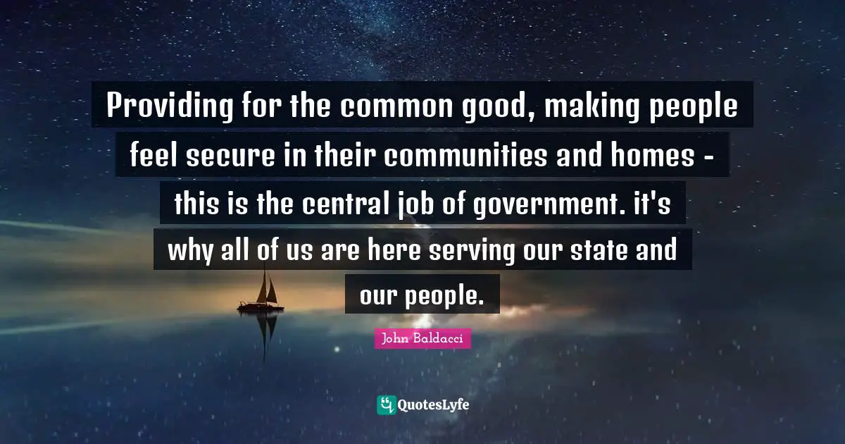 Providing for the common good, making people feel secure in their communities and homes - this is the central job of government. it's why all of us are here serving our state and our people.