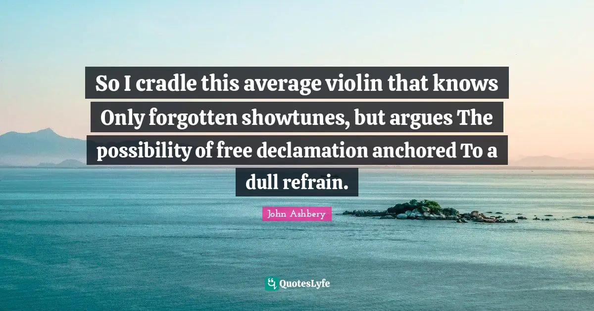 So I cradle this average violin that knows Only forgotten showtunes, but argues The possibility of free declamation anchored To a dull refrain.