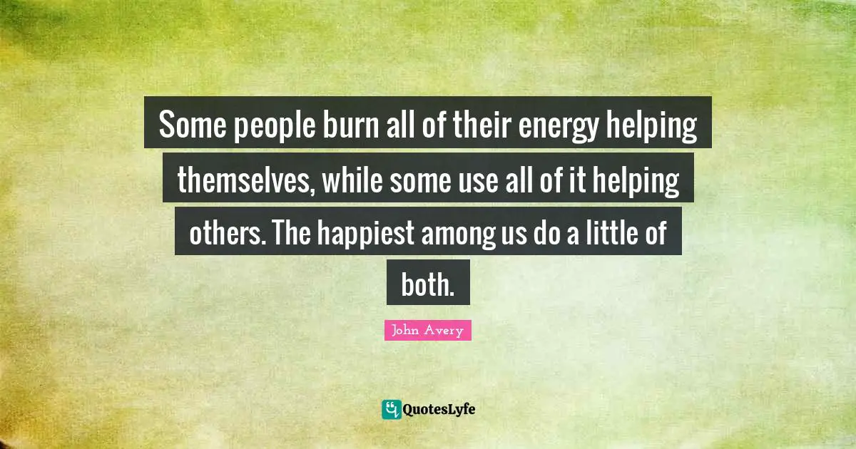 Some people burn all of their energy helping themselves, while some use all of it helping others. The happiest among us do a little of both.