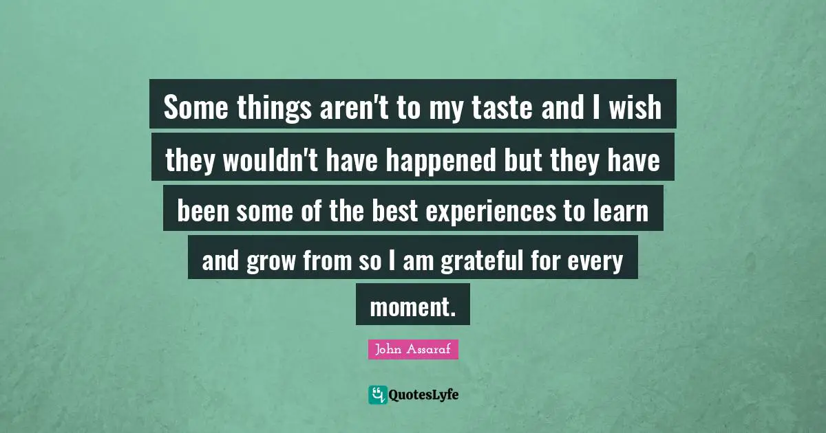 Some things aren't to my taste and I wish they wouldn't have happened but they have been some of the best experiences to learn and grow from so I am grateful for every moment.