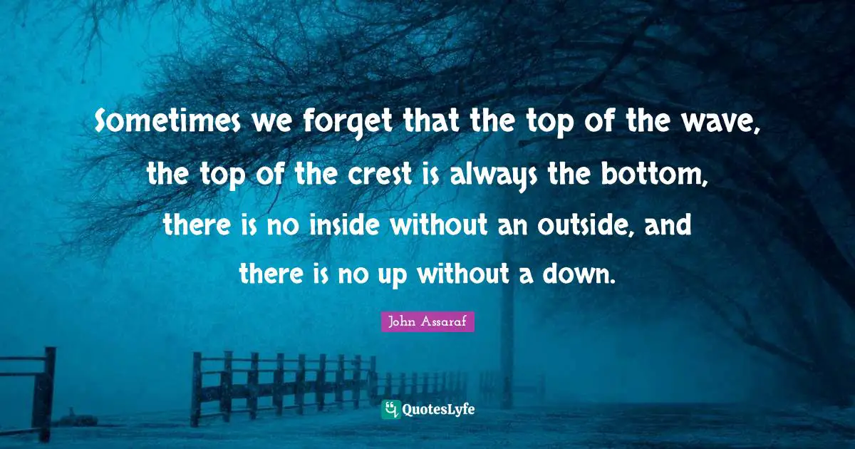 Sometimes we forget that the top of the wave, the top of the crest is always the bottom, there is no inside without an outside, and there is no up without a down.