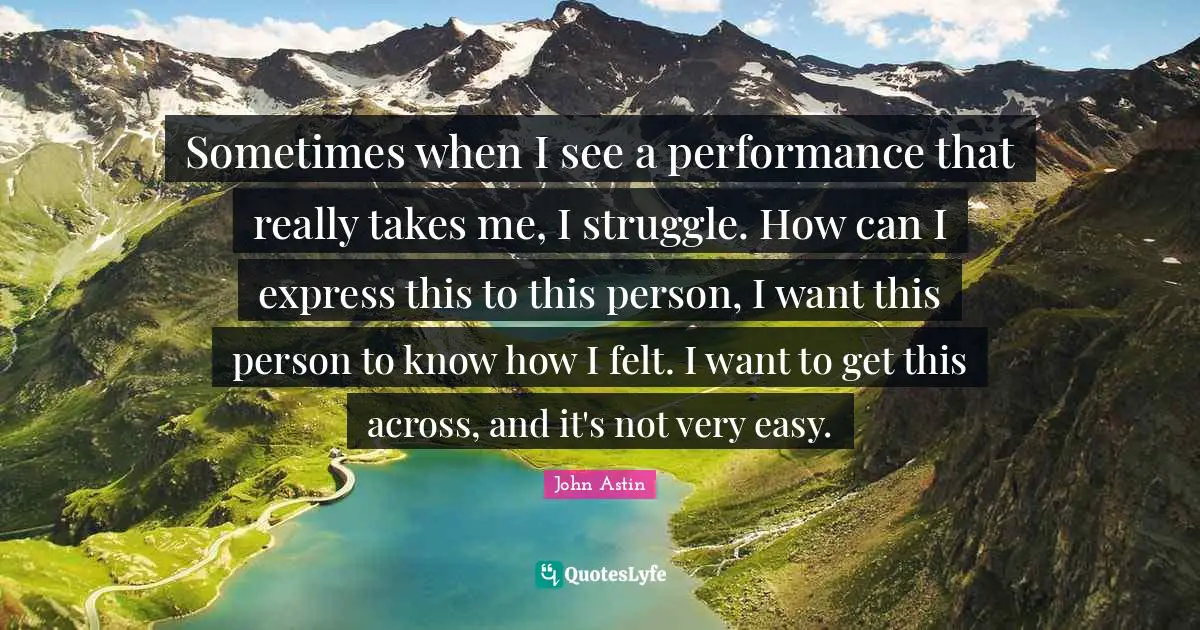 Sometimes when I see a performance that really takes me, I struggle. How can I express this to this person, I want this person to know how I felt. I want to get this across, and it's not very easy.