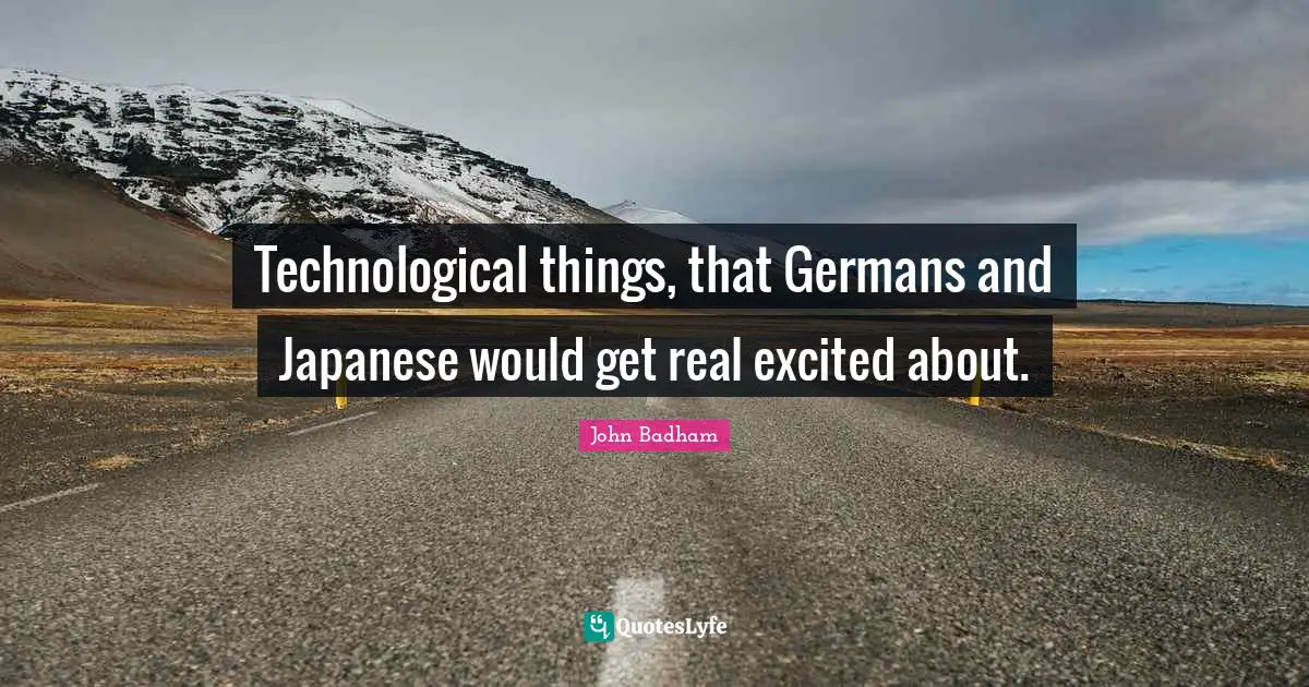 Technological things, that Germans and Japanese would get real excited about.