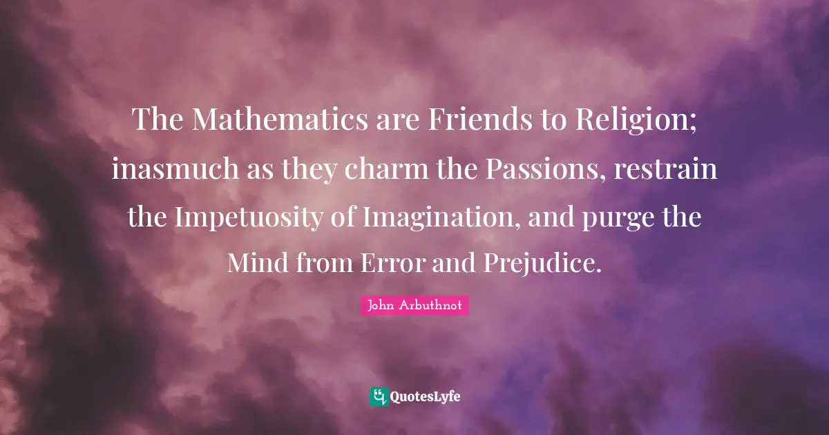 John Arbuthnot Quotes: "The Mathematics are Friends to Religion; inasmuch as they charm the Passions, restrain the Impetuosity of Imagination, and purge the Mind from Error and Prejudice."