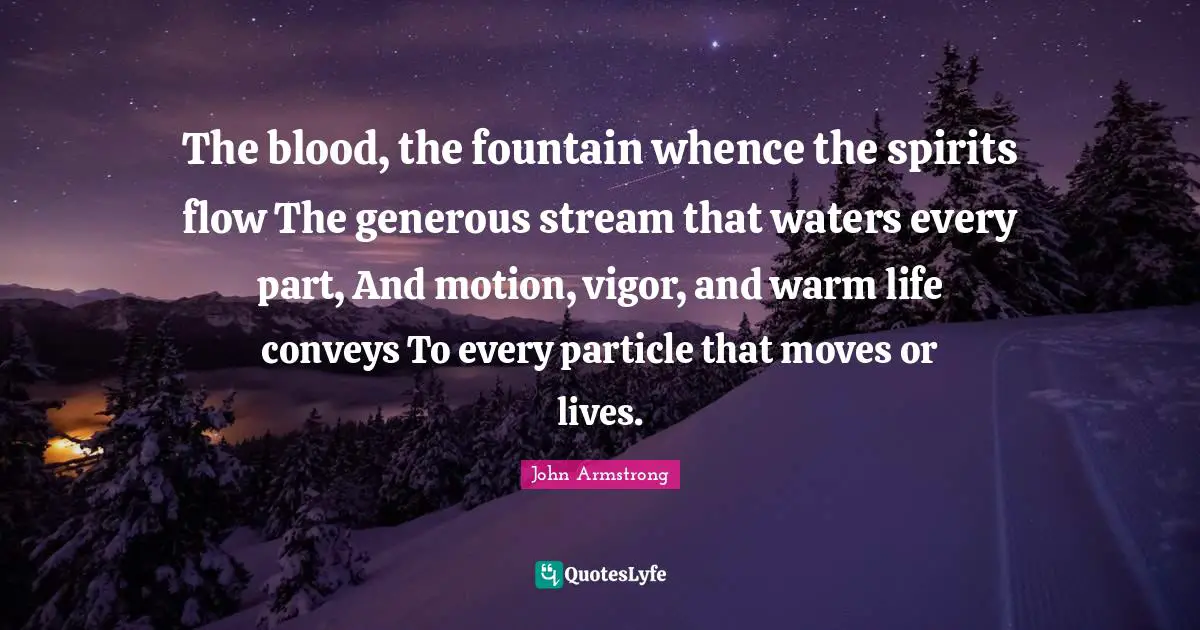 The blood, the fountain whence the spirits flow The generous stream that waters every part, And motion, vigor, and warm life conveys To every particle that moves or lives.