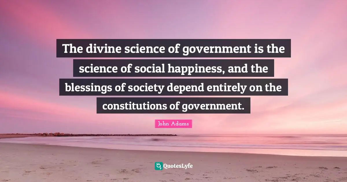 The divine science of government is the science of social happiness, and the blessings of society depend entirely on the constitutions of government.