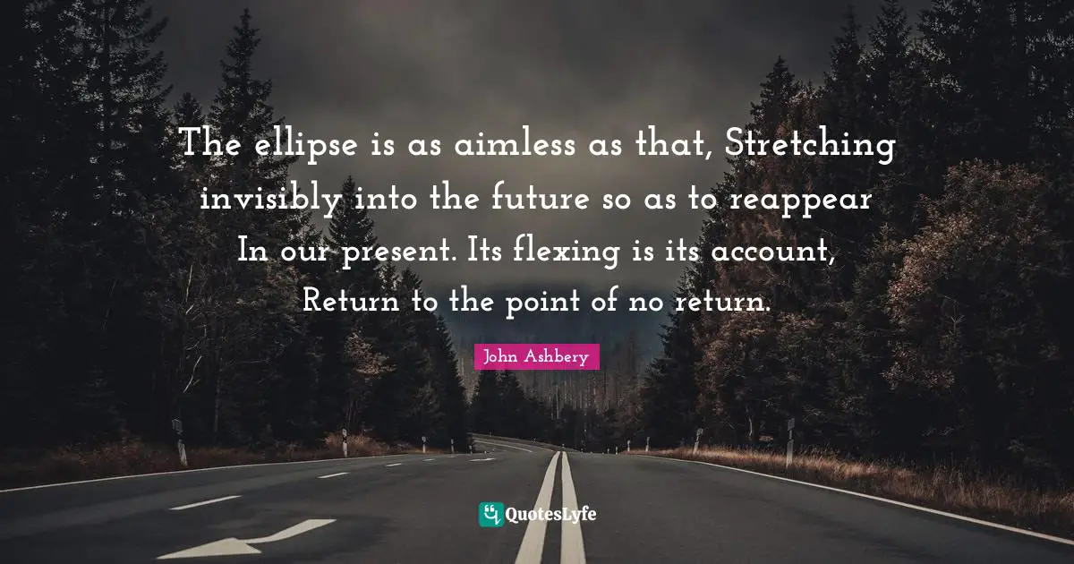The ellipse is as aimless as that, Stretching invisibly into the future so as to reappear In our present. Its flexing is its account, Return to the point of no return.