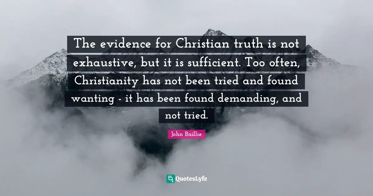 The evidence for Christian truth is not exhaustive, but it is sufficient. Too often, Christianity has not been tried and found wanting - it has been found demanding, and not tried.
