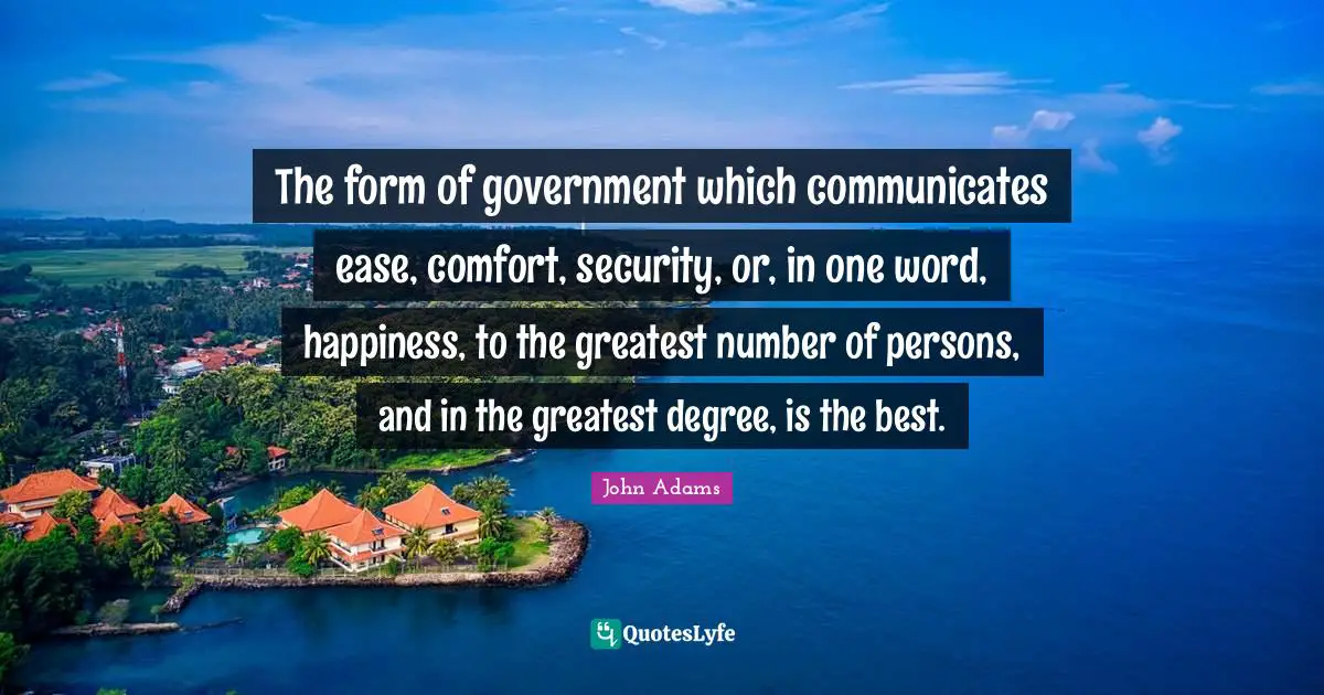 The form of government which communicates ease, comfort, security, or, in one word, happiness, to the greatest number of persons, and in the greatest degree, is the best.