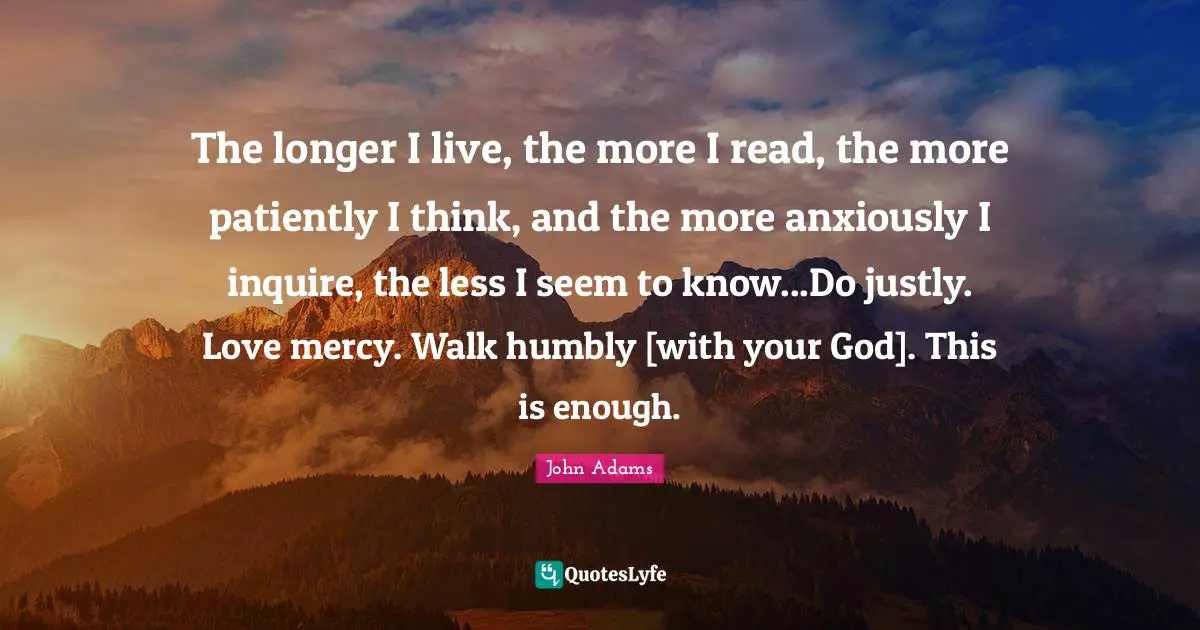 The longer I live, the more I read, the more patiently I think, and the more anxiously I inquire, the less I seem to know...Do justly. Love mercy. Walk humbly [with your God]. This is enough.
