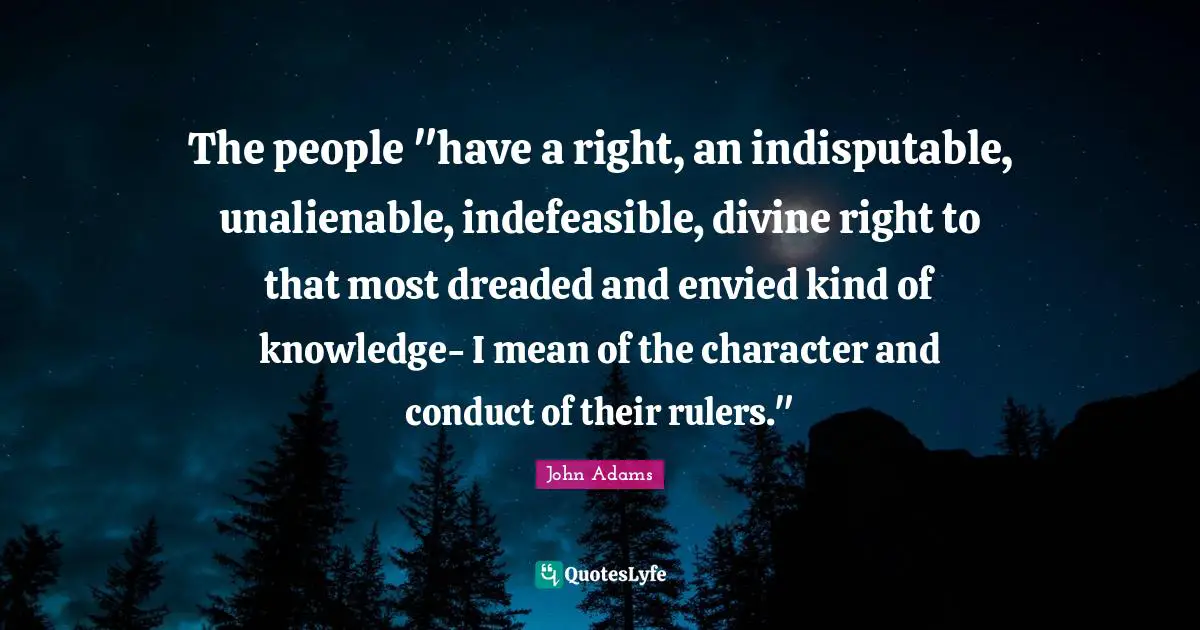 The people "have a right, an indisputable, unalienable, indefeasible, divine right to that most dreaded and envied kind of knowledge- I mean of the character and conduct of their rulers."
