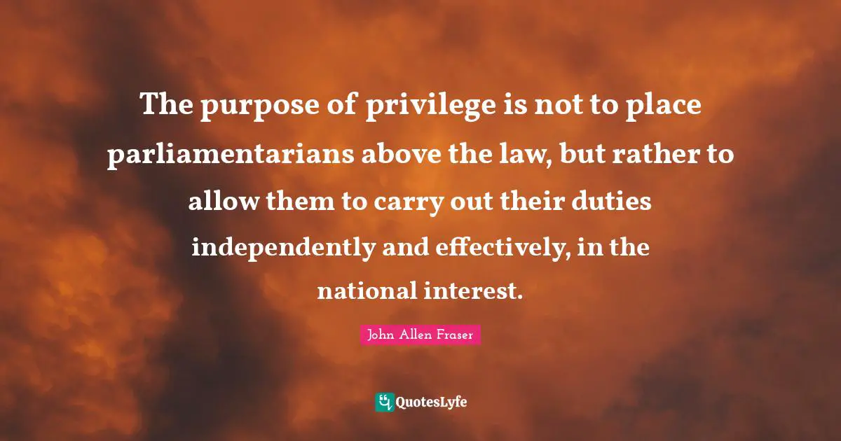 The purpose of privilege is not to place parliamentarians above the law, but rather to allow them to carry out their duties independently and effectively, in the national interest.