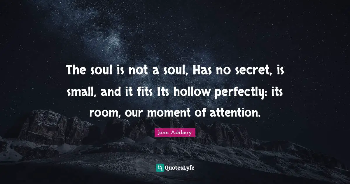 The soul is not a soul, Has no secret, is small, and it fits Its hollow perfectly: its room, our moment of attention.