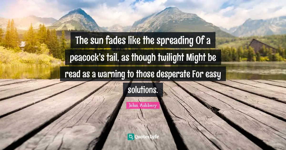 The sun fades like the spreading Of a peacock's tail, as though twilight Might be read as a warning to those desperate For easy solutions.