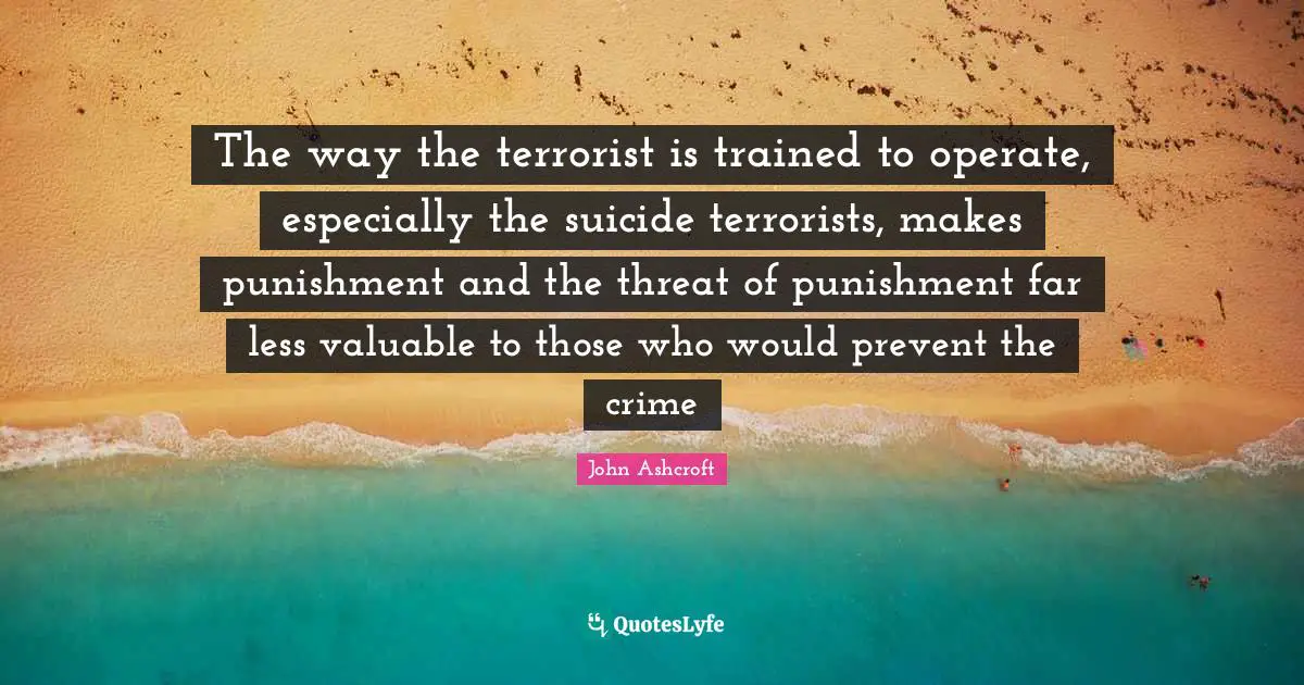 The way the terrorist is trained to operate, especially the suicide terrorists, makes punishment and the threat of punishment far less valuable to those who would prevent the crime