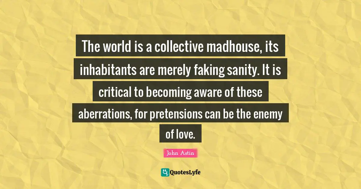 The world is a collective madhouse, its inhabitants are merely faking sanity. It is critical to becoming aware of these aberrations, for pretensions can be the enemy of love.