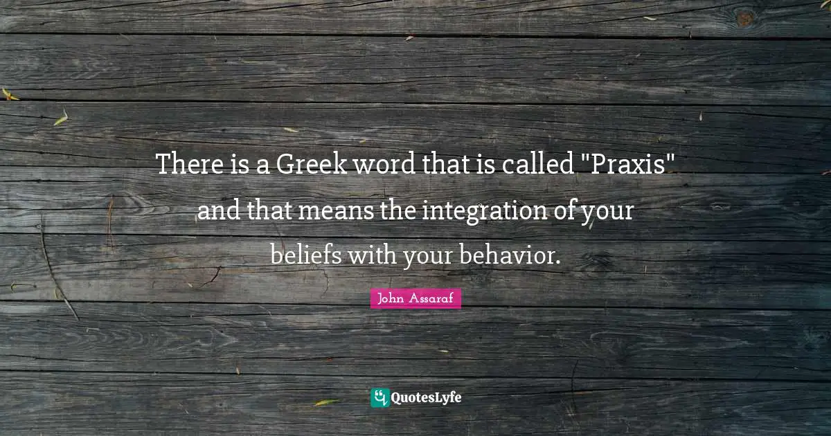 Integration Quotes: "There is a Greek word that is called "Praxis" and that means the integration of your beliefs with your behavior."