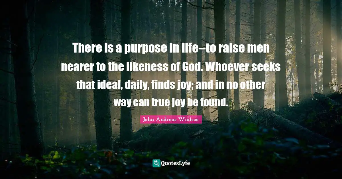 John Andreas Widtsoe Quotes: "There is a purpose in life--to raise men nearer to the likeness of God. Whoever seeks that ideal, daily, finds joy; and in no other way can true joy be found."