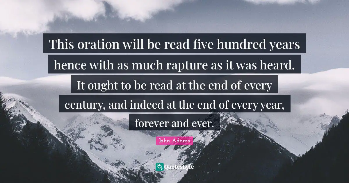 This oration will be read five hundred years hence with as much rapture as it was heard. It ought to be read at the end of every century, and indeed at the end of every year, forever and ever.