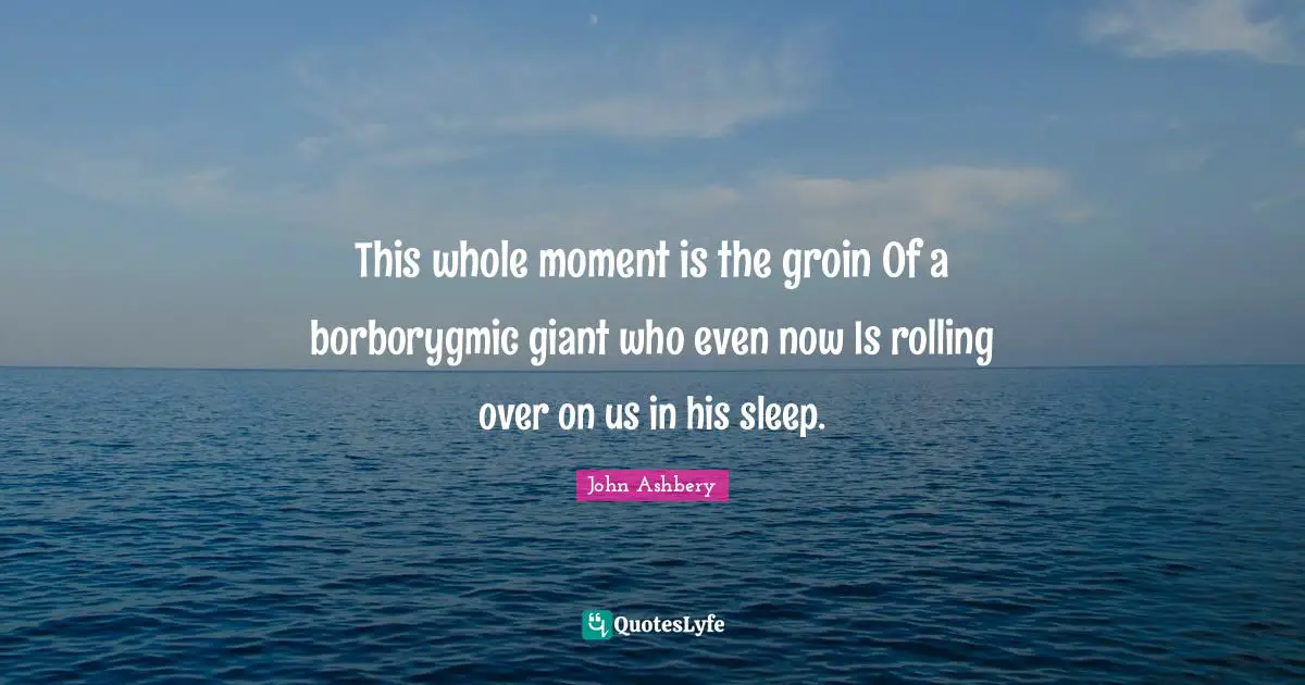 This whole moment is the groin Of a borborygmic giant who even now Is rolling over on us in his sleep.
