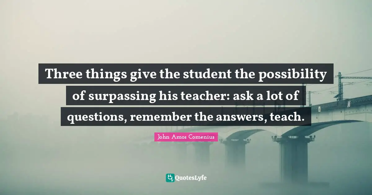 Teacher Quotes: "Three things give the student the possibility of surpassing his teacher: ask a lot of questions, remember the answers, teach."