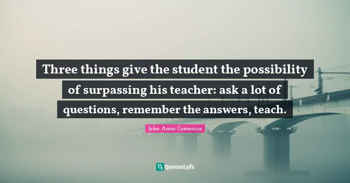 John Amos Comenius Quotes: Three things give the student the possibility of surpassing his teacher: ask a lot of questions, remember the answers, teach.