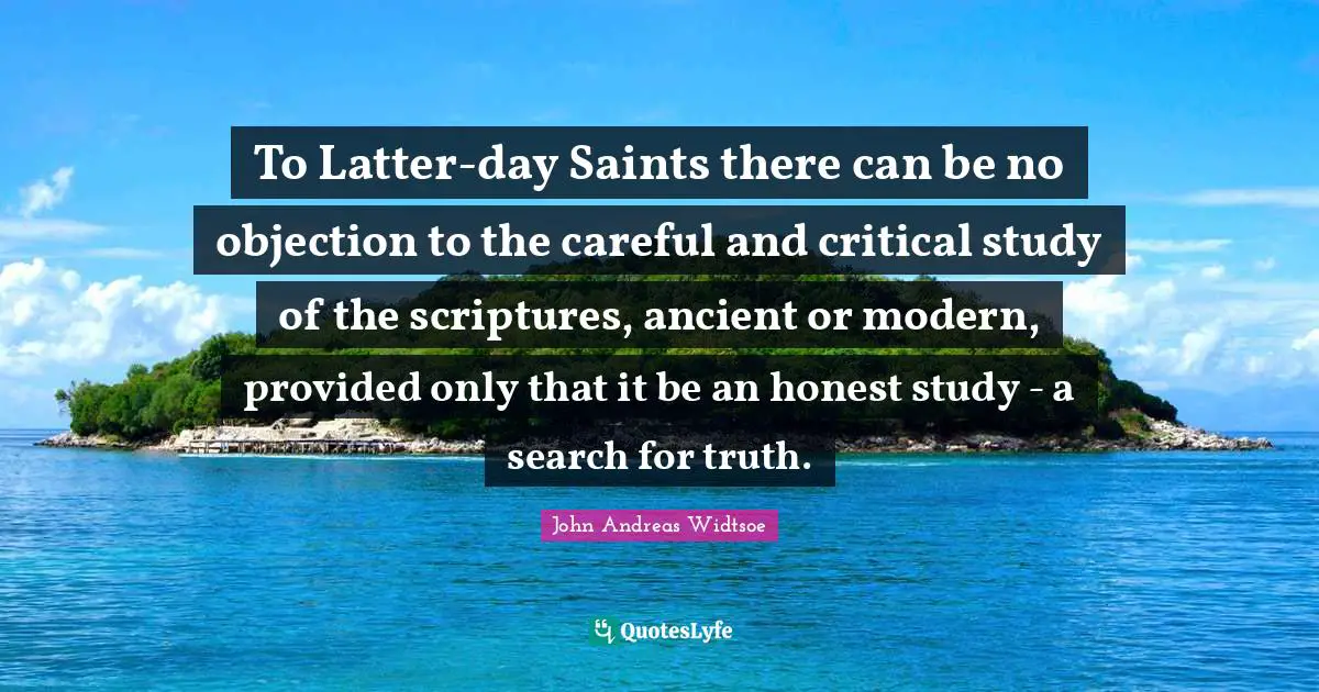 To Latter-day Saints there can be no objection to the careful and critical study of the scriptures, ancient or modern, provided only that it be an honest study - a search for truth.