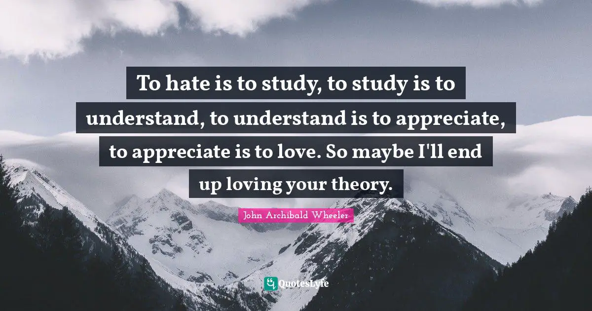 To hate is to study, to study is to understand, to understand is to appreciate, to appreciate is to love. So maybe I'll end up loving your theory.