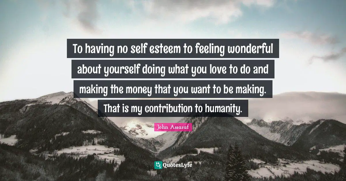 To having no self esteem to feeling wonderful about yourself doing what you love to do and making the money that you want to be making. That is my contribution to humanity.