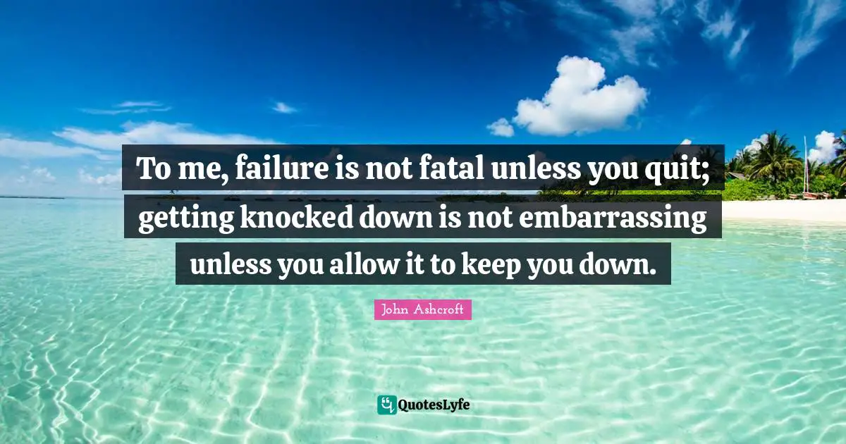 To me, failure is not fatal unless you quit; getting knocked down is not embarrassing unless you allow it to keep you down.