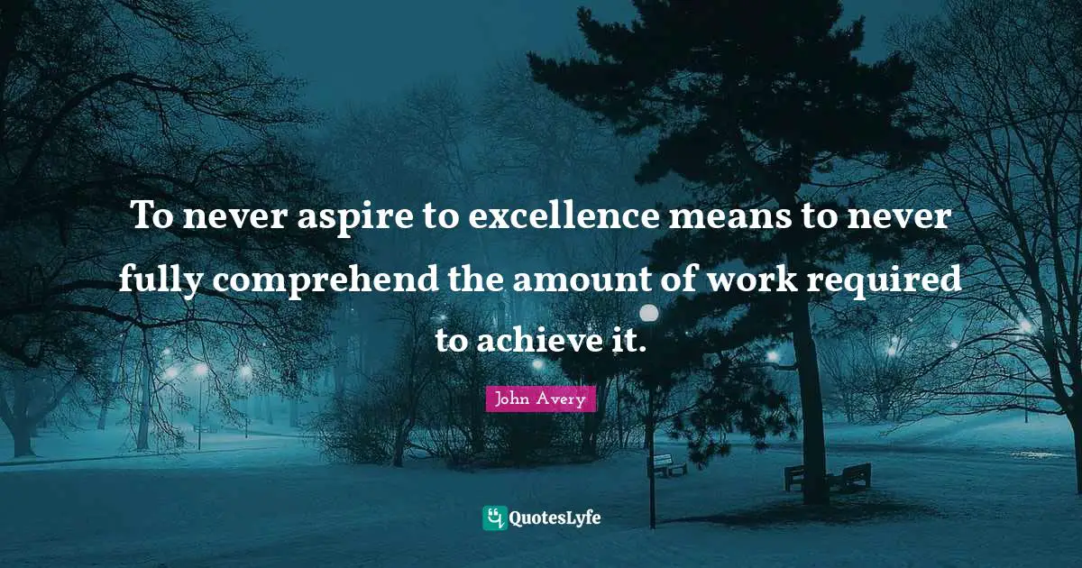 To never aspire to excellence means to never fully comprehend the amount of work required to achieve it.