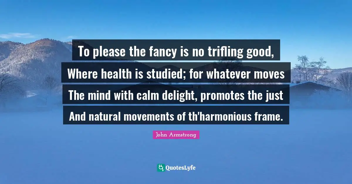To please the fancy is no trifling good, Where health is studied; for whatever moves The mind with calm delight, promotes the just And natural movements of th'harmonious frame.