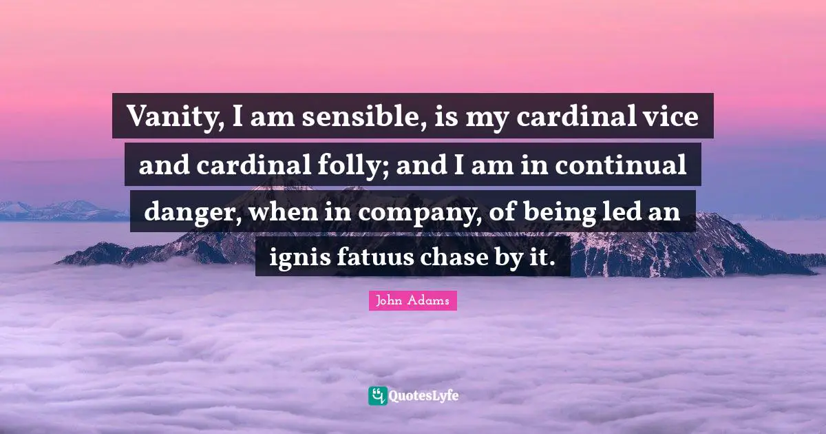 Vanity, I am sensible, is my cardinal vice and cardinal folly; and I am in continual danger, when in company, of being led an ignis fatuus chase by it.