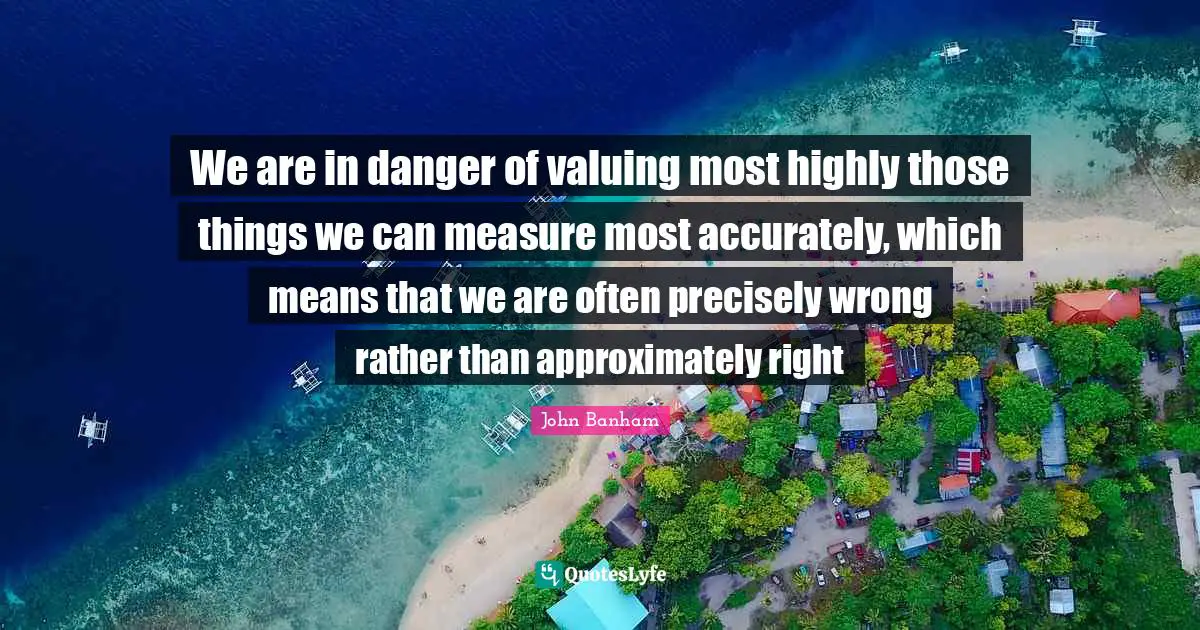 We are in danger of valuing most highly those things we can measure most accurately, which means that we are often precisely wrong rather than approximately right